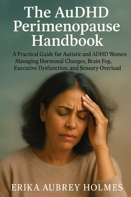 The AuDHD Perimenopause Handbook: A Practical Guide for Autistic and ADHD Women Managing Hormonal Changes, Brain Fog, Executive Dysfunction, and Senso by Holmes, Erika Aubrey