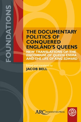 The Documentary Politics of Conquered England's Queens: New Translations of the Encomium of Queen Emma and the Life of King Edward by Bell, Jacob