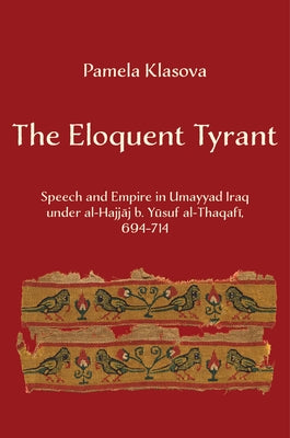 The Eloquent Tyrant: Speech and Empire in Umayyad Iraq Under Al-Hajjaj B. Yusuf Al-Thaqafi, 694-714 by Klasova, Pamela