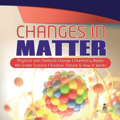 Changes in Matter Physical and Chemical Change Chemistry Books 4th Grade Science Science, Nature & How It Works by Baby Professor