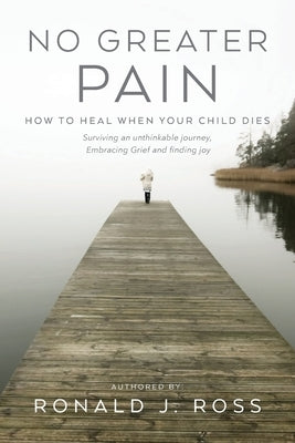 No Greater Pain: How to heal when your child dies. Surviving an unthinkable journey, Embracing Grief and finding joy by Ross, Ronald J.