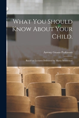 What You Should Know About Your Child.: Based on Lectures Delivered by Maria Montessori by Gnana Prakasam, Antony