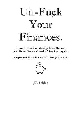 Un-Fuck Your Finances: How to Save and Manage Your Money And Never See An Overdraft Fee Ever Again. A Super Simple Guide That Will Change You by Shields, J. R.