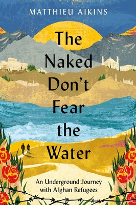 The Naked Don't Fear the Water: An Underground Journey with Afghan Refugees by Aikins, Matthieu