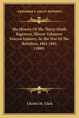 The History Of The Thirty-Ninth Regiment, Illinois Volunteer Veteran Infantry, In The War Of The Rebellion, 1861-1865 (1889) by Clark, Charles M.