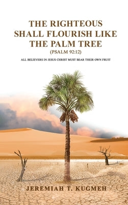 The Righteous Shall Flourish Like the Palm Tree Psalm 92: 12: All Believers in Jesus Christ Must Bear Their Own Fruit by Kugmeh, Jeremiah T.