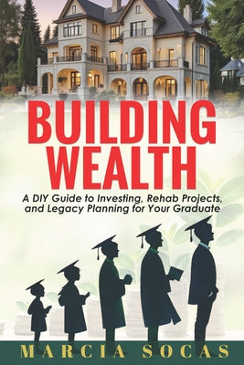Building Wealth: A DIY Guide to Investing, Rehab Projects, and Legacy Planning for Your Graduate by Socas, Marcia