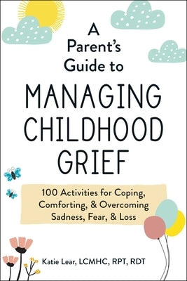 A Parent's Guide to Managing Childhood Grief: 100 Activities for Coping, Comforting, & Overcoming Sadness, Fear, & Loss by Lear, Katie