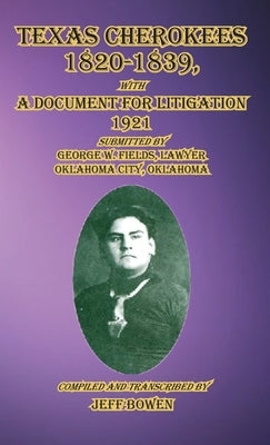 Texas Cherokees 1820-1839: with A Document For Litigation, 1921 Submitted by George W. Fields, Lawyer, Oklahoma City, Oklahoma by Bowen, Jeff