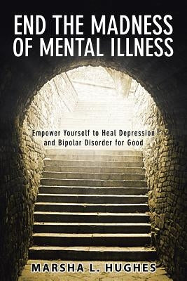 End the Madness of Mental Illness: Empower Yourself to Heal Depression and Bipolar Disorder for Good by Hughes, Marsha L.