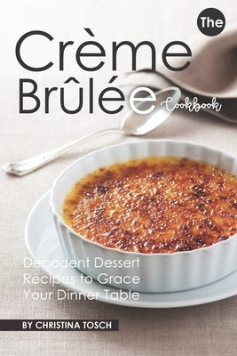 The Creme Brulee Cookbook: Decadent Dessert Recipes to Grace Your Dinner Table by Tosch, Christina