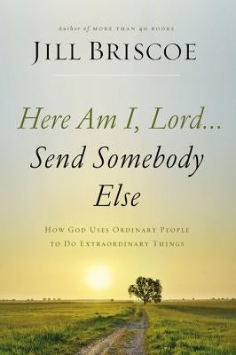 Here Am I, Lord...Send Somebody Else: How God Uses Ordinary People to Do Extraordinary Things by Briscoe, Jill