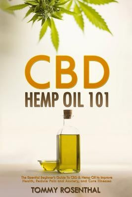 CBD Hemp Oil 101: The Essential Beginner's Guide To CBD and Hemp Oil to Improve Health, Reduce Pain and Anxiety, and Cure Illnesses by Rosenthal, Tommy