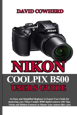 Nikon Coolpix B500 Users Guide: An Easy and Simplified Beginner to Expert User Guide for mastering your Nikon Coolpix B500 with Tips, Tricks and Hidde by Cowherd, David