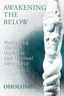 Awakening the Below: Navigating through Darkness and Spiritual Emergency by Oholomo