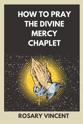 How To Pray The Divine Mercy Chaplet: Nine Days To Mercy- A Practical Guide To Praying The Rosary And The Divine Mercy Chaplet by Vincent, Rosary