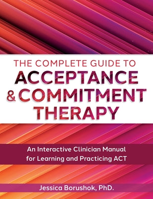The Complete Guide to Acceptance & Commitment Therapy: An Interactive Skills Manual for Clinicians to Learn and Practice ACT by Borushok, Jessica