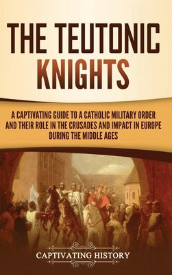 The Teutonic Knights: A Captivating Guide to a Catholic Military Order and Their Role in the Crusades and Impact in Europe during the Middle by History, Captivating