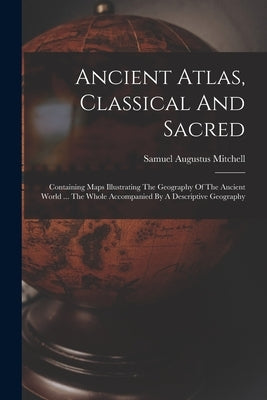 Ancient Atlas, Classical And Sacred: Containing Maps Illustrating The Geography Of The Ancient World ... The Whole Accompanied By A Descriptive Geogra by Mitchell, Samuel Augustus
