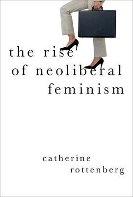 The Rise of Neoliberal Feminism by Rottenberg, Catherine