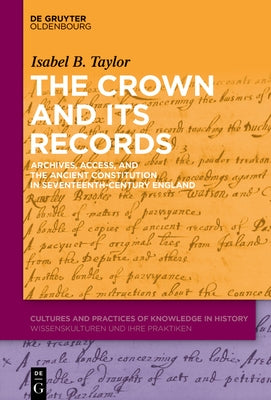 The Crown and Its Records: Archives, Access, and the Ancient Constitution in Seventeenth-Century England by Taylor, Isabel B.