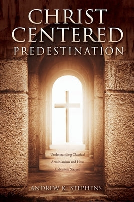 Christ-Centered Predestination: Understanding Classical Arminianism and How Calvinism Strayed by Stephens, Andrew K.