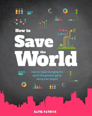 How to Save the World: How to make changing the world the greatest game we've ever played by Patrick, Katie