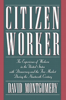 Citizen Worker: The Experience of Workers in the United States with Democracy and the Free Market During the Nineteenth Century by Montgomery, David