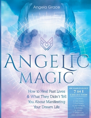 Angelic Magic: How To Heal Past Lives & What They Didn't Tell You About Manifesting Your Dream Life (7 in 1 Collection) by Grace, Angela
