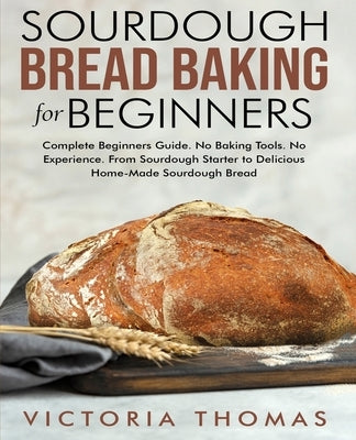 Sourdough Bread Baking for Beginners: Complete Beginner's Guide. No Baking Tools. No Experience. From Sourdough Starter to Delicious Home-Made Sourdou by Thomas, Victoria