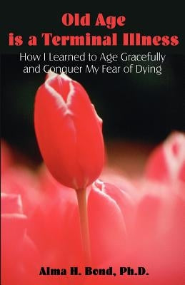 Old Age is a Terminal Illness: How I learned to Age Gracefully and Conquer my Fear of Dying by Bond, Alma H.