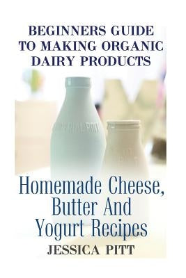 Beginners Guide To Making Organic Dairy Products: Homemade Cheese, Butter And Yogurt Recipes by Pitt, Jessica