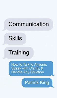 Communication Skills Training: How to Talk to Anyone, Speak with Clarity, & Handle Any Situation: How to Talk to Anyone, Speak with Clarity, & Handle by King, Patrick