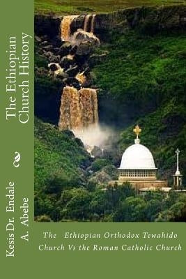 The Ethiopian Church History: The Ethiopian Orthodox Tewahido Church Vs the Roman Catholic Church by Abebe Phd, Endale a.