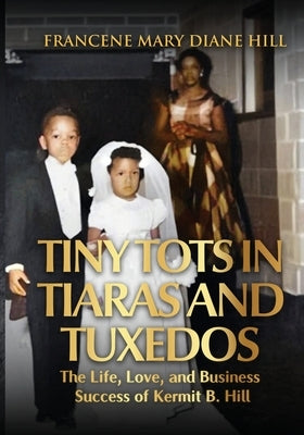Tiny Tots in Tiaras and Tuxedos: The Life, Love, and Business Success of Kermit B. Hill by Hill, Francene Mary Diane