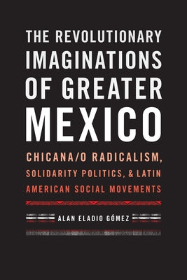 The Revolutionary Imaginations of Greater Mexico: Chicana/o Radicalism, Solidarity Politics, and Latin American Social Movements by G?mez, Alan Eladio