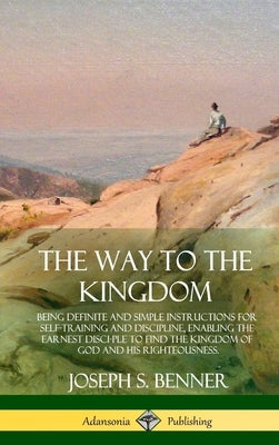 The Way to the Kingdom: Being Definite and Simple Instructions for Self-Training and Discipline, Enabling the Earnest Disci-ple to Find the Ki by Benner, Joseph S.