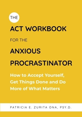 The ACT Workbook for the Anxious Procrastinator: How to Accept Yourself, Get Things Done and Do More of What Matters by Psy D.