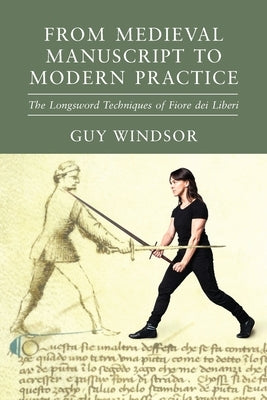 From Medieval Manuscript to Modern Practice: The Longsword Techniques of Fiore dei Liberi by Windsor, Guy