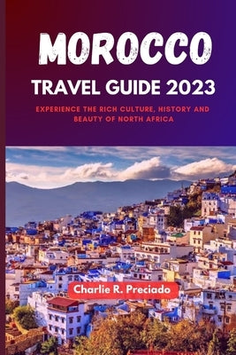 Morocco Travel Guide 2023: Experience the Rich Culture, History and Beauty of North Africa by Preciado, Charlie R.