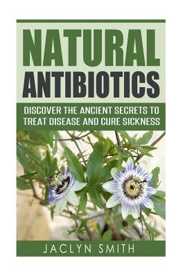 Natural Antibiotics: Discover the Ancient Secrets to Treat Disease and Cure Sickness by Smith, Jaclyn