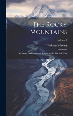 The Rocky Mountains: Ar Scenes, Incidents And Adventures In The Far West; Volume 1 by Irving, Washington