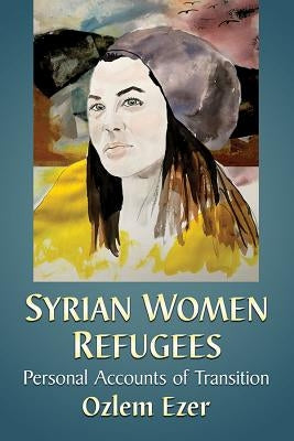 Syrian Women Refugees: Personal Accounts of Transition by Ezer, Ozlem