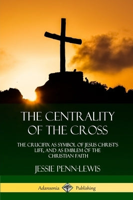 The Centrality of the Cross: The Crucifix as Symbol of Jesus Christ's Life, and as Emblem of the Christian Faith by Penn-Lewis, Jessie