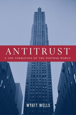 Antitrust and the Formation of the Postwar World by Wells, Wyatt