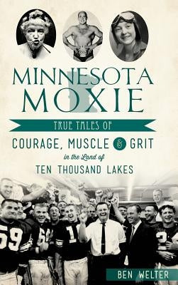 Minnesota Moxie: True Tales of Courage, Muscle & Grit in the Land of Ten Thousand Lakes by Welter, Ben