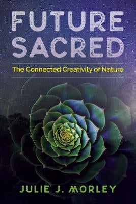 Future Sacred: The Connected Creativity of Nature by Morley, Julie J.