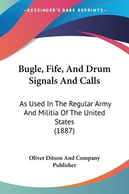 Bugle, Fife, And Drum Signals And Calls: As Used In The Regular Army And Militia Of The United States (1887) by Oliver Ditson and Company Publisher