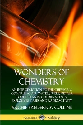 Wonders of Chemistry: An Introduction to the Chemicals Comprising Air, Water, Fuels, Metals, Foods, Plants, Colors, Scents, Explosives, Gase by Collins, Archie Frederick