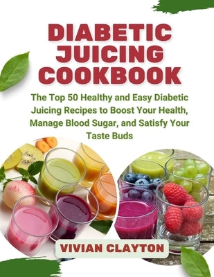Diabetic Juicing Cookbook: The Top 50 Healthy and Easy Diabetic Juicing Recipes to Boost Your Health, Manage Blood Sugar, and Satisfy Your Taste by Clayton, Vivian